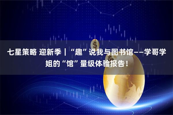 七星策略 迎新季｜“趣”说我与图书馆——学哥学姐的“馆”量级体验报告！