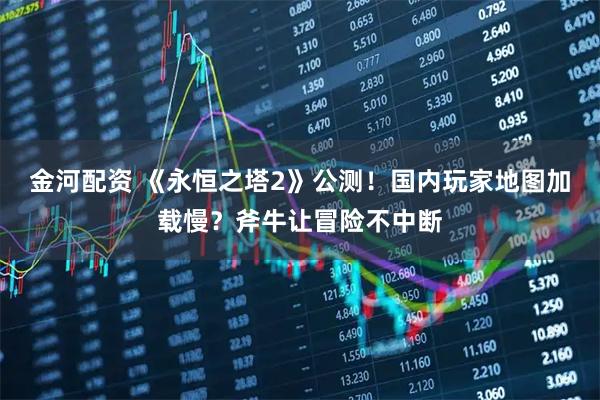 金河配资 《永恒之塔2》公测！国内玩家地图加载慢？斧牛让冒险不中断