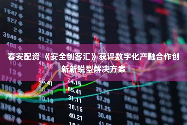 春安配资 《安全创客汇》获评数字化产融合作创新新锐型解决方案
