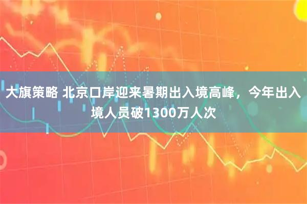 大旗策略 北京口岸迎来暑期出入境高峰，今年出入境人员破1300万人次