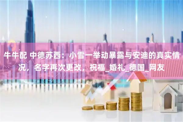 牛牛配 中德苏西：小雪一举动暴露与安迪的真实情况，名字再次更改，祝福_婚礼_德国_网友