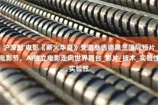沪深配 电影《薪火华夏》受邀参选德黑兰国际短片电影节，AI独立电影走向世界舞台_影片_技术_实验性