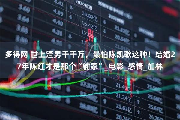 多得网 世上渣男千千万，最怕陈凯歌这种！结婚27年陈红才是那个“输家”_电影_感情_加林