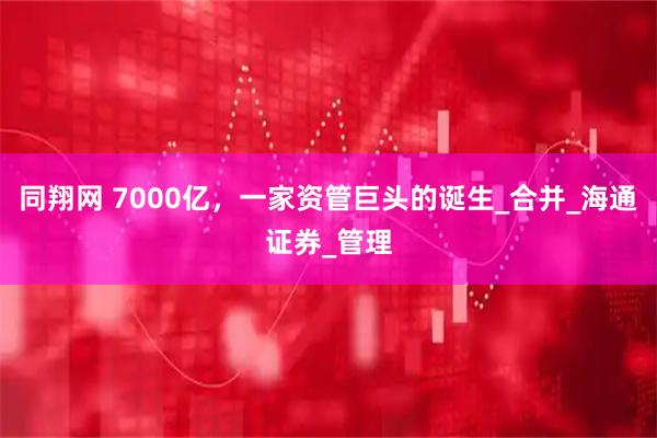 同翔网 7000亿，一家资管巨头的诞生_合并_海通证券_管理