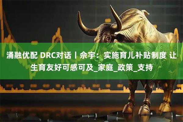 涌融优配 DRC对话丨佘宇：实施育儿补贴制度 让生育友好可感可及_家庭_政策_支持