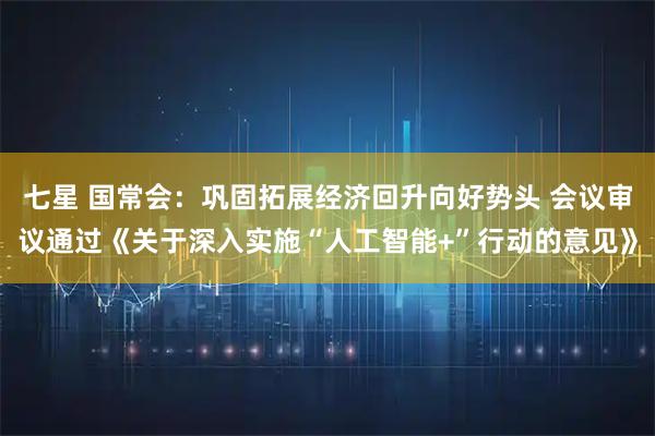 七星 国常会：巩固拓展经济回升向好势头 会议审议通过《关于深入实施“人工智能+”行动的意见》