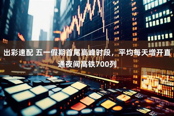 出彩速配 五一假期首尾高峰时段，平均每天增开直通夜间高铁700列