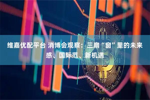 维嘉优配平台 消博会观察：三扇“窗”里的未来感、国际范、新机遇
