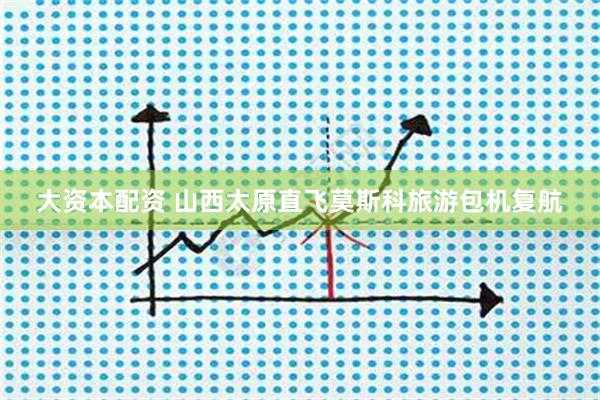 大资本配资 山西太原直飞莫斯科旅游包机复航