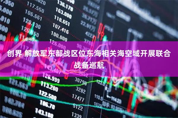 创界 解放军东部战区位东海相关海空域开展联合战备巡航