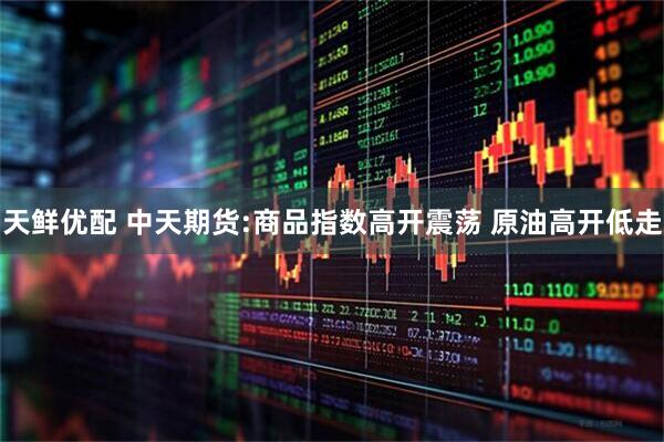 天鲜优配 中天期货:商品指数高开震荡 原油高开低走