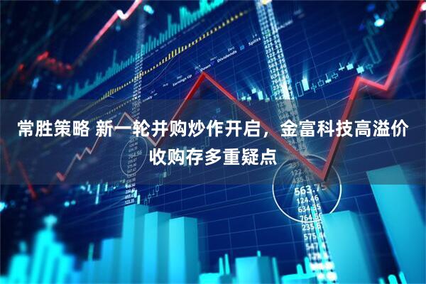 常胜策略 新一轮并购炒作开启，金富科技高溢价收购存多重疑点