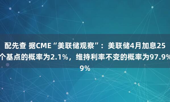 配先查 据CME“美联储观察”：美联储4月加息25个基点的概率为2.1%，维持利率不变的概率为97.9%