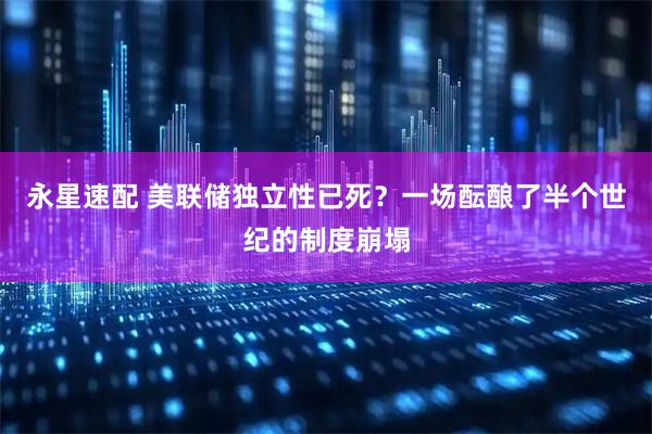 永星速配 美联储独立性已死？一场酝酿了半个世纪的制度崩塌