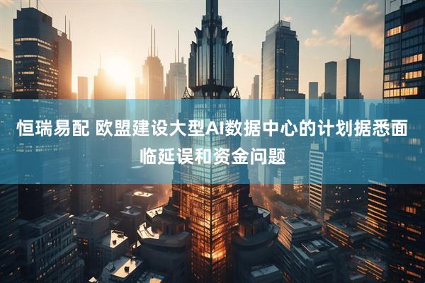 恒瑞易配 欧盟建设大型AI数据中心的计划据悉面临延误和资金问题