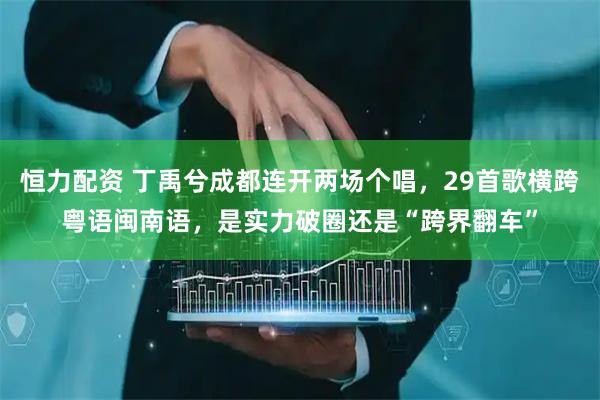 恒力配资 丁禹兮成都连开两场个唱，29首歌横跨粤语闽南语，是实力破圈还是“跨界翻车”