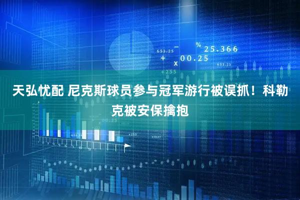 天弘忧配 尼克斯球员参与冠军游行被误抓！科勒克被安保擒抱