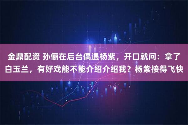 金鼎配资 孙俪在后台偶遇杨紫，开口就问：拿了白玉兰，有好戏能不能介绍介绍我？杨紫接得飞快