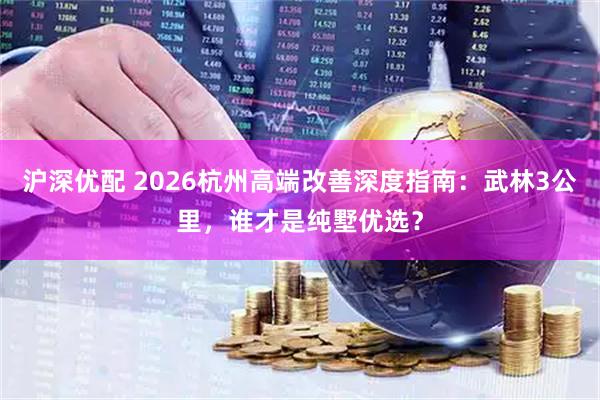 沪深优配 2026杭州高端改善深度指南：武林3公里，谁才是纯墅优选？