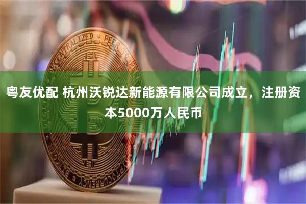 粤友优配 杭州沃锐达新能源有限公司成立，注册资本5000万人民币